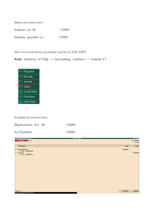 Salary provision entry
Salaries a/c Dr 12000
Salaries payable a/c 12000
How to record entries in journal voucher in Tally ERP9
Path: Gateway of Tally -> Accounting vouchers -> Journal F7
Example for journal entry
Depreciation A/c Dr 12000
To Furniture 12000
 