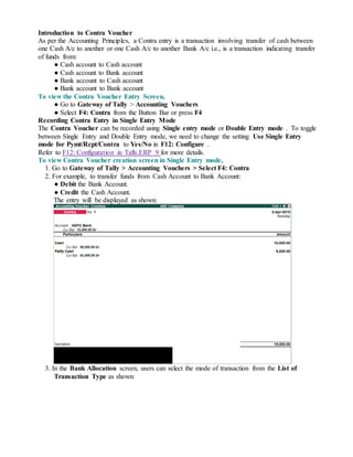 Introduction to Contra Voucher
As per the Accounting Principles, a Contra entry is a transaction involving transfer of cash between
one Cash A/c to another or one Cash A/c to another Bank A/c i.e., is a transaction indicating transfer
of funds from:
● Cash account to Cash account
● Cash account to Bank account
● Bank account to Cash account
● Bank account to Bank account
To view the Contra Voucher Entry Screen,
● Go to Gateway of Tally > Accounting Vouchers
● Select F4: Contra from the Button Bar or press F4
Recording Contra Entry in Single Entry Mode
The Contra Voucher can be recorded using Single entry mode or Double Entry mode . To toggle
between Single Entry and Double Entry mode, we need to change the setting Use Single Entry
mode for Pymt/Rcpt/Contra to Yes/No in F12: Configure .
Refer to F12: Configuration in Tally.ERP 9 for more details.
To view Contra Voucher creation screen in Single Entry mode,
1. Go to Gateway of Tally > Accounting Vouchers > Select F4: Contra
2. For example, to transfer funds from Cash Account to Bank Account:
● Debit the Bank Account.
● Credit the Cash Account.
The entry will be displayed as shown:
3. In the Bank Allocation screen, users can select the mode of transaction from the List of
Transaction Type as shown:
 