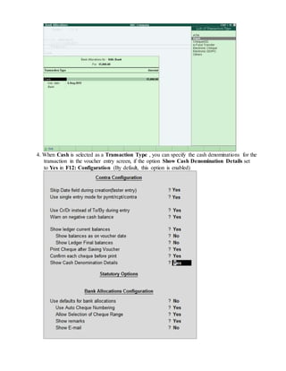 4. When Cash is selected as a Transaction Type , you can specify the cash denominations for the
transaction in the voucher entry screen, if the option Show Cash Denomination Details set
to Yes in F12: Configuration (By default, this option is enabled)
 