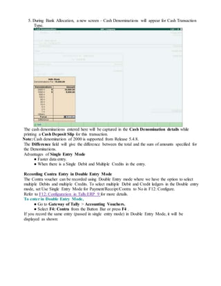 5. During Bank Allocation, a new screen – Cash Denominations will appear for Cash Transaction
Type.
The cash denominations entered here will be captured in the Cash Denomination details while
printing a Cash Deposit Slip for this transaction.
Note: Cash denomination of 2000 is supported from Release 5.4.8.
The Difference field will give the difference between the total and the sum of amounts specified for
the Denominations.
Advantages of Single Entry Mode
● Faster data entry.
● When there is a Single Debit and Multiple Credits in the entry.
Recording Contra Entry in Double Entry Mode
The Contra voucher can be recorded using Double Entry mode where we have the option to select
multiple Debits and multiple Credits. To select multiple Debit and Credit ledgers in the Double entry
mode, set Use Single Entry Mode for Payment/Receipt/Contra to No in F12: Configure.
Refer to F12: Configuration in Tally.ERP 9 for more details.
To enter in Double Entry Mode,
● Go to Gateway of Tally > Accounting Vouchers.
● Select F4: Contra from the Button Bar or press F4 .
If you record the same entry (passed in single entry mode) in Double Entry Mode, it will be
displayed as shown:
 