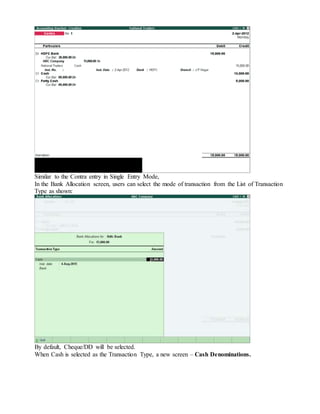 Similar to the Contra entry in Single Entry Mode,
In the Bank Allocation screen, users can select the mode of transaction from the List of Transaction
Type as shown:
By default, Cheque/DD will be selected.
When Cash is selected as the Transaction Type, a new screen – Cash Denominations.
 