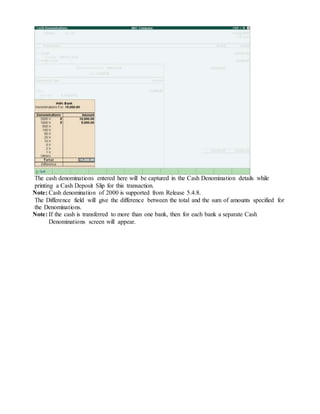 The cash denominations entered here will be captured in the Cash Denomination details while
printing a Cash Deposit Slip for this transaction.
Note: Cash denomination of 2000 is supported from Release 5.4.8.
The Difference field will give the difference between the total and the sum of amounts specified for
the Denominations.
Note: If the cash is transferred to more than one bank, then for each bank a separate Cash
Denominations screen will appear.
 