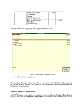 Ledger account paid
Conveyance
Postage
(Indirect Expenses)
Debit
Bank or cash account
Petty Cash
(Bank Account)
Credit
The entry made in the single entry mode appears as shown below:
Figure 5.3 Payment Voucher with Single Entry Mode
 Press Y or Enter to accept the screen.
The advantage of a single entry mode is that you can select multiple debits or credits depending
on the type of entry. Similarly the transactions can be recorded in single entry mode even in
Receipt and Contra vouchers.
Warn on Negative Cash Balance
Tally.ERP 9 displays a warning if the cash balance is NIL when Warn on Negative Cash Balance
is set to Yes in the F12: Payment Configuration. For example, a cash ledger account has no
 