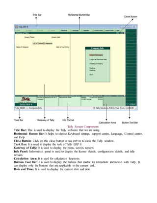 Tally Screen Components
Title Bar: This is used to display the Tally software that we are using.
Horizontal Button Bar: It helps to choose Keyboard settings, support centre, Language, Control centre,
and Help.
Close Button: Click on this close button or use ctrl+m to close the Tally window.
Task Bar: It is used to display the task of Tally ERP 9.
Gateway of Tally: It is used to display the menu, screen, reports.
Info Panel: Information panel is used to display the license details, configuration details, and tally
version.
Calculation Area: It is used for calculation functions.
Buttons Tool Bar: It is used to display the buttons that enable for immediate interaction with Tally. It
can display only the buttons that are applicable to the current task.
Date and Time: It is used to display the current date and time.
 