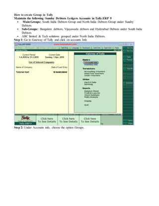 How to create Group in Tally
Maintain the following Sundry Debtors Ledgers Accounts in Tally.ERP 9
 Main Groups: South India Debtors Group and North India Debtors Group under Sundry
Debtors
 Sub-Groups: Bangalore debtors, Vijayawada debtors and Hyderabad Debtors under South India
Debtors
 ABC limited & Tech solutions grouped under North India Debtors.
Step 1: Go to Gateway of Tally and click on accounts Info
Step 2: Under Accounts info, choose the option Groups.
 