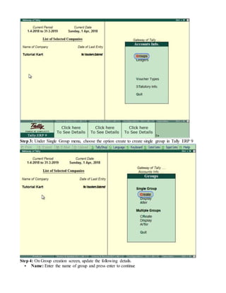 Step 3: Under Single Group menu, choose the option create to create single group in Tally ERP 9
Step 4: On Group creation screen, update the following details.
 Name: Enter the name of group and press enter to continue
 