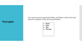 Find optin
 It is used to search a particular folder, sub folder or file in the hard
disk of a computer. A file can be searched by
1. Name
2. Data
3. Size
4. File type
 