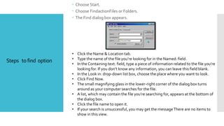 Steps to find option
 Choose Start.
 Choose FindactionFiles or Folders.
 The Find dialog box appears.
• Click the Name & Location tab.
• Type the name of the file you’re looking for in the Named: field.
• In the Containing text: field, type a piece of information related to the file you’re
looking for. If you don’t know any information, you can leave this field blank.
• In the Look in: drop-down list box, choose the place where you want to look.
• Click Find Now.
• The small magnifying glass in the lower-right corner of the dialog box turns
around as your computer searches for the file.
• A list, which may contain the file you’re searching for, appears at the bottom of
the dialog box.
• Click the file name to open it.
• If your search is unsuccessful, you may get the messageThere are no items to
show in this view.
 