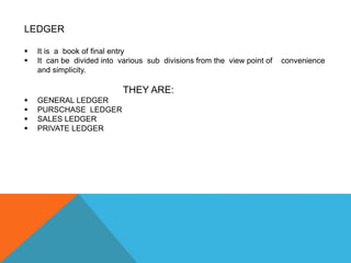 LEDGER
 It is a book of final entry
 It can be divided into various sub divisions from the view point of convenience
and simplicity.
THEY ARE:
 GENERAL LEDGER
 PURSCHASE LEDGER
 SALES LEDGER
 PRIVATE LEDGER
 