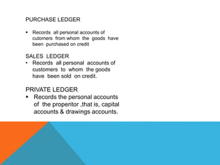 PURCHASE LEDGER
 Records all personal accounts of
cutomers from whom the goods have
been purchased on credit
SALES LEDGER
• Records all personal accounts of
customers to whom the goods
have been sold on credit.
PRIVATE LEDGER
 Records the personal accounts
of the properitor ,that is, capital
accounts & drawings accounts.
 