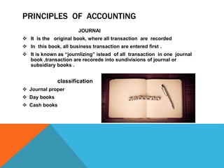 PRINCIPLES OF ACCOUNTING
JOURNAl
 It is the original book, where all transaction are recorded
 In this book, all business transaction are entered first .
 It is known as “journlizing” istead of all transaction in one journal
book ,transaction are recorede into sundivisions of journal or
subsidiary books .
classification
 Journal proper
 Day books
 Cash books
 