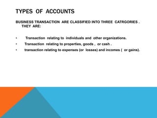 TYPES OF ACCOUNTS
BUSINESS TRANSACTION ARE CLASSIFIED INTO THREE CATRGORIES .
THEY ARE:
• Transaction relating to individuals and other organizations.
• Transaction relating to properties, goods , or cash .
• transaction relating to expenses (or losses) and incomes ( or gains).
 