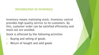 Introduction to inventory
Inventory means maintaing stock. Inventory control
provides high quality service to its customers. By
this, customer order can be satisfied efficiently and
stock out are avoided.
Stock is affected by the following activities
1. Buying and selling of goods
2. Return of bought and sold goods
 