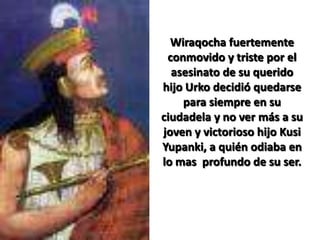 Wiraqocha fuertemente conmovido y triste por el asesinato de su querido hijo Urko decidió quedarse para siempre en su ciudadela y no ver más a su joven y victorioso hijo KusiYupanki, a quién odiaba en lo mas  profundo de su ser. 