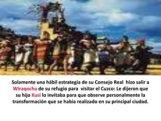 Solamente una hábil estrategia de su Consejo Real  hizo salir a Wiraqocha de su refugio para  visitar el Cuzco: Le dijeron que su hijo Kusi lo invitaba para que observe personalmente la transformación que se había realizado en su principal ciudad.