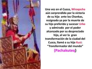 Una vez en el Cuzco, Wiraqocha aún sorprendido por la victoria de su hijo  ante los Chankas, resignado ya por la muerte de su hijo preferido y sucesor Urko y admirado  por el poder alcanzado por su despreciado hijo, al ver la  gran transformación de la ciudad del Cuzco, llamó a su hijo Kusi: “Transformador del mundo” (Pachakuteq)