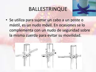 BALLESTRINQUE
• Se utiliza para sujetar un cabo a un poste o
mástil, es un nudo móvil. En ocasiones se lo
complementa con un nudo de seguridad sobre
la misma cuerda para evitar su movilidad.
 