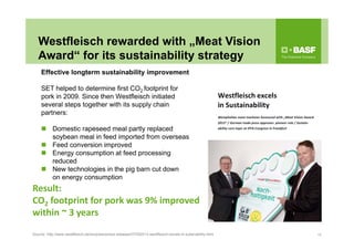 Westfleisch rewarded with „Meat Vision
Award“ for its sustainability strategy
18Source: http://www.westfleisch.de/en/press/press-releases/07052013-westfleisch-excels-in-sutainability.html
Effective longterm sustainability improvement
SET helped to determine first CO2 footprint for
pork in 2009. Since then Westfleisch initiated
several steps together with its supply chain
partners:
 Domestic rapeseed meal partly replaced
soybean meal in feed imported from overseas
 Feed conversion improved
 Energy consumption at feed processing
reduced
 New technologies in the pig barn cut down
on energy consumption
Result: 
CO2 footprint for pork was 9% improved
within ~ 3 years
 