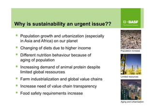 Why is sustainability an urgent issue??
 Population growth and urbanization (especially
in Asia and Africa) on our planet
 Changing of diets due to higher income
 Different nutrition behaviour because of
aging of population
 Increasing demand of animal protein despite
limited global ressources
 Farm industrialization and global value chains
 Increase need of value chain transparency
 Food safety requirements increase
1
Population increase
Aging and Urbanisation
Limited resources
 