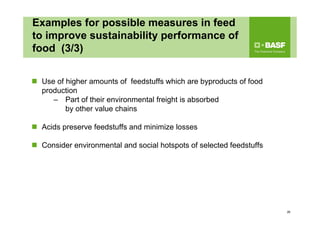 Examples for possible measures in feed
to improve sustainability performance of
food (3/3)
 Use of higher amounts of feedstuffs which are byproducts of food
production
– Part of their environmental freight is absorbed
by other value chains
 Acids preserve feedstuffs and minimize losses
 Consider environmental and social hotspots of selected feedstuffs
26
 
