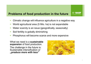 Problems of food production in the future
 Climatic change will influence agriculture in a negative way
 World agricultural area (5 Mio. ha) is not expandable
 Water scarcity is an issue (geografically, seasonally)
 Soil fertility is gobally diminishing
 Phosphorus will become scarce and more expensive
What we need is a sustainable
expansion of food production.
The challenge in the future is:
Sustainable intensification or
„produce more with less“
2
 