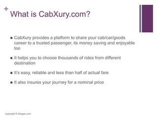 +
What is CabXury.com?
 CabXury provides a platform to share your cab/car/goods
career to a trusted passenger, its money saving and enjoyable
too
 It helps you to choose thousands of rides from different
destination
 It’s easy, reliable and less than half of actual fare
 It also insures your journey for a nominal price
copyright © iblogee.com
 