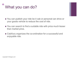 +
What you can do?
 You can publish your ride be it cab or personal can drive or
your goods vehicle to reduce the cost of ride.
 You can search to find a suitable ride with price much lesser
than market price.
 CabXury organizes the co-ordination for a successful and
enjoyable ride.
copyright © iblogee.com
 