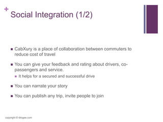 +
Social Integration (1/2)
 CabXury is a place of collaboration between commuters to
reduce cost of travel
 You can give your feedback and rating about drivers, co-
passengers and service.
 It helps for a secured and successful drive
 You can narrate your story
 You can publish any trip, invite people to join
copyright © iblogee.com
 