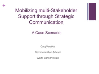 +
    Mobilizing multi-Stakeholder
     Support through Strategic
          Communication

           A Case Scenario


                CabyVerzosa

            Communication Advisor

             World Bank Institute
 