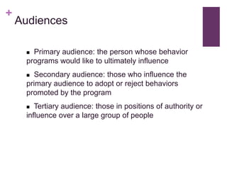 +
    Audiences

      Primary audience: the person whose behavior
     programs would like to ultimately influence
      Secondary audience: those who influence the
     primary audience to adopt or reject behaviors
     promoted by the program
       Tertiary audience: those in positions of authority or
     influence over a large group of people
 