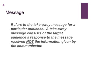 +
    Message

      Refers to the take-away message for a
      particular audience. A take-away
      message consists of the target
      audience’s response to the message
      received NOT the information given by
      the communicator.
 