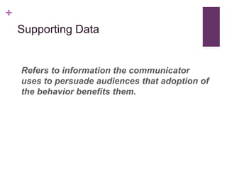 +
    Supporting Data


    Refers to information the communicator
    uses to persuade audiences that adoption of
    the behavior benefits them.
 