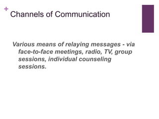 +
    Channels of Communication


    Various means of relaying messages - via
      face-to-face meetings, radio, TV, group
      sessions, individual counseling
      sessions.
 