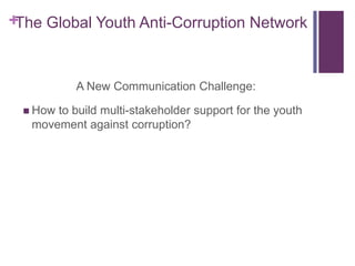 +The Global Youth Anti-Corruption Network


           A New Communication Challenge:

  How to build multi-stakeholder support for the youth
   movement against corruption?
 