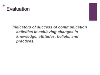 +
    Evaluation


      Indicators of success of communication
        activities in achieving changes in
        knowledge, attitudes, beliefs, and
        practices.
 