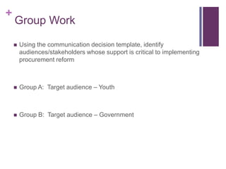 +
    Group Work

       Using the communication decision template, identify
        audiences/stakeholders whose support is critical to implementing
        procurement reform



       Group A: Target audience – Youth



       Group B: Target audience – Government
 