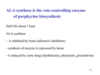 ALA-synthase is the rate-controlling enzyme  of porphyrine biosynthesis  ALA-synthase  -  is inhibited by heme (allosteric inhibition) - synthesis of enzyme is repressed by heme - is induced by some drugs (barbiturates, phenytoin, griseofulvin) Half-life about 1 hour 