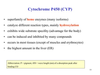 Cytochrome P450 (CYP) superfamily of  heme  enzymes (many isoforms) c atalyz e different reaction  typ es, mainly   hydroxyla tion exhibits wide  substr ate  specifit y   (advantage for the body) can be induced and  inhib ited by many compounds occurs in most tissues (except of muscles and erythrocytes) the highest amount in the liver  (ER) Abbreviation: P = pigment, 450 = wave length (nm) of a absorption peak after binding CO  