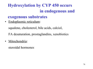 Hydroxylation by  CYP  450 occurs  in endogenous and exogenous substrates Endoplasmic reticulum :  squalene, cholesterol, bile acids, calciol,  FA desaturation, prostaglandins, xenobiotics Mitochondria :  steroidal hormones 