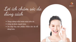 Lợi ích chăm sóc da
đúng cách
Tăng cường tuần hoàn máu trên da
Giúp da khỏe mạnh hơn.
Da hấp thụ sản phẩm chăm sóc da dễ
dàng hơn.
 