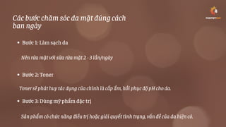 Các bước chăm sóc da mặt đúng cách
ban ngày
Bước 1: Làm sạch da
Bước 2: Toner
Bước 3: Dùng mỹ phẩm đặc trị
Nên rửa mặt với sữa rửa mặt 2 - 3 lần/ngày
Toner sẽ phát huy tác dụng của chính là cấp ẩm, hồi phục độ pH cho da.
Sản phẩm có chức năng điều trị hoặc giải quyết tình trạng, vấn đề của da hiện có.
 