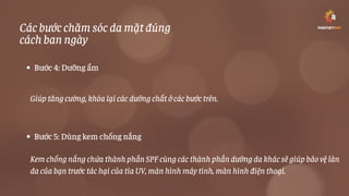 Các bước chăm sóc da mặt đúng
cách ban ngày
Bước 4: Dưỡng ẩm
Bước 5: Dùng kem chống nắng
Giúp tăng cường, khóa lại các dưỡng chất ở các bước trên.
Kem chống nắng chứa thành phần SPF cùng các thành phần dưỡng da khác sẽ giúp bảo vệ làn
da của bạn trước tác hại của tia UV, màn hình máy tính, màn hình điện thoại.
 