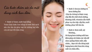 Bước 4: Toner, nước hoa hồng
Toner (hay nước hoa hồng) là bước làm sạch
sâu cho làn da giúp loại bỏ những bụi bẩn
còn sót lại ở lỗ chân lông
Các bước chăm sóc da mặt
đúng cách ban đêm
Bước 5: Serum dưỡng và
kem dưỡng ẩm
Gúp da chúng ta được cung
cấp đầy đủ chất dinh dưỡng,
khoáng chất, vitamin cần thiết
phục vụ cho việc cấp ẩm, nuôi
dưỡng, phục hồi làn da.
Bước 6: Kem mắt, xịt
khoáng,…
Sử dụng kem dưỡng mắt ban
đêm giúp cải thiện các vấn đề
như: quầng thâm mắt, nếp
nhăn,... Bạn chỉ cần dùng một
lượng kem nhỏ thoa lên vùng
mắt và chấm đều.
 
