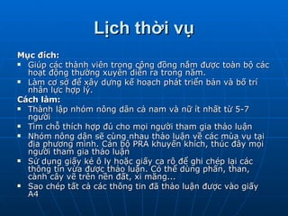 Lịch thời vụ Mục đích: Giúp các thành viên trong cộng đồng nắm được toàn bộ các hoạt động thường xuyên diễn ra trong năm. Làm cơ sở để xây dựng kế hoạch phát triển bản và bố trí nhân lực hợp lý. Cách làm: Thành lập nhóm nông dân cả nam và nữ ít nhất từ 5-7 người Tìm chỗ thích hợp đủ cho mọi người tham gia thảo luận Nhóm nông dân sẽ cùng nhau thảo luận về các mùa vụ tại địa phương mình. Cán bộ PRA khuyến khích, thúc đây mọi người tham gia thảo luận Sử dụng giấy kẻ ô ly hoặc giấy ca rô để ghi chép lại các thông tin vừa được thảo luận. Có thể dùng phấn, than, cành cây vẽ trên nền đất, xi măng... Sao chép tất cả các thông tin đã thảo luận được vào giấy A4 