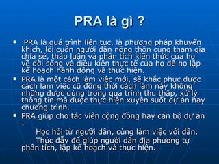 PRA là gì ? PRA là quá trình liên tục, là phương pháp khuyến khích, lôi cuốn người dân nông thôn cùng tham gia chia sẻ, thảo luận và phân tích kiến thức của họ về đời sống và điều kiện thực tế của họ để họ lập kế hoạch hành động và thực hiện. PRA là một cách làm việc mới, sẽ khắc phục được cách làm việc cũ đồng thời cách làm này không những được dùng trong quá trình thu thập, xử lý thông tin mà được thực hiện xuyên suốt dự án hay chương trình. PRA giúp cho tác viên cộng đồng hay cán bộ dự án :           Học hỏi từ người dân, cùng làm việc với dân.       Thúc đẫy để giúp người dân địa phương tự phân tích, lập kế hoạch và thực hiện. 