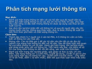 Phân tích mạng lưới thông tin Mục đích: Đánh giá hiện trạng thông tin đến với các hộ dân qua đó người dân tự đánh giá chất lượng thông tin từ các địa chỉ mà họ thấy tin cậy, phù hợp cho cuộc sống và đặc biệt những thông tin được áp dụng vào thực tế sản xuất của họ. Xác định tồn tại/khó khăn đối với thông tin và qua đó người dân nêu lên mong muốn của họ, thông qua thảo luận, đưa ra được những đề xuất cải tiến hình thức phổ biến và chất lượng thông tin. Cách làm: Thành lập nhóm 5-7 người (có 2 cán bộ PRA, 4-5 thông tin viên có hiểu biết về thông tin-văn hoá xã). Phỏng vấn: Cán bộ PRA gợi ý để các hộ dân nêu lên tất cả các địa chỉ (kênh) của mạng lưới thông tin đến với hộ dân. Sau đó thảo luận mối quan hệ của kênh thông tin với hộ dân. Đánh giá hiện trạng, tồn tại/khó khăn, giải pháp khắc phục đối với thông tin. Tiến hành xếp loại, cho điểm về lợi ích của từng kênh thông tin đối với đời sống, sản xuất của thôn/bản. Đánh giá hiện trạng tồn tại/khó khăn, giải pháp và đưa ra tiêu chí cho điểm, xếp hạng thông tin {(1)Dễ hiểu, (2)Dễ áp dụng, (3)rất có giá trị cho cuộc sống hiện tại;(4) Đáng tin cậy; (5)Dễ kiểm tra/xác minh;..(cho điểm 10 là tốt nhất, điểm 1 là kém nhất), điền kết quả thảo luận theo mẫu biểu sau. 