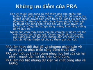 Những ưu điểm của PRA Các kỹ thuật ứng dụng có thể thích ứng cho nhiều tính huống cần đánh giá khác nhau. Chính các đối tượng thụ hưởng dự án quyết định cách thức để lượng giá các hoạt động mà có tham gia hoậc chưa tham gia và chính các kỹ thuật này đóng góp to lớn đối với ý thức quyền sở hữu dự án cũng như sư gia tăng những khả năng chống đỡ và duy trì. Người dân cảm thấy thoải mái nói chuyện tự nhiên với tác viên hướng dẫn lượng giá. Chính người dân là chuyên gia lượng giá, còn tác viên hướng dẫn chỉ đóng vai trò xúc tác và tạo thuận lợi cho sự tham gia tích cực. PRA làm thay đổi thái độ và phương pháp luận về đánh giá và phát triển cộng đồng trước đây PRA tạo một quá trình cùng nhau học hỏi của cả hai phía : người dân và tác viên cộng đồng. PRA làm nỏi bật những dữ kiện về chất cũng như về lượng. 