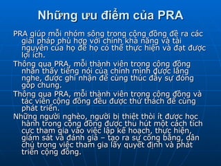 Những ưu điểm của PRA PRA giúp mỗi nhóm sông trong cộng đồng đề ra các giải pháp phù hợp với chính khả năng và tài nguyên của họ để họ có thể thực hiện và đạt được lợi ích. Thông qua PRA, mỗi thành viên trong cộng đồng nhân thấy tiếng nói của chính mình được lắng nghe, được ghi nhận để cùng thúc đẫy sự đóng góp chung. Thông qua PRA, mỗi thành viên trong cộng đồng và tác viên cộng đồng đều được thử thách để cùng phát triển. Những người nghèo, người bị thiệt thòi ít được học hành trong cộng đồng được thu hút một cách tích cực tham gia vào việc lập kế hoạch, thực hiện, giám sát và đánh giá – tạo ra sự công bằng, dân chủ trong việc tham gia lấy quyết định và phát triển cộng đồng.   