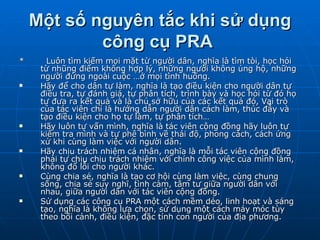 Một số nguyên tắc khi sử dụng công cụ PRA   *  Luôn tìm kiếm mọi mặt từ người dân, nghĩa là tìm tòi, học hỏi từ nhũng điểm không hợp lý, những người không ủng hộ, những người đứng ngoài cuộc …ở mọi tình huống.  Hãy để cho dân tự làm, nghĩa là tạo điều kiện cho người dân tự điều tra, tự đánh giá, tự phân tích, trình bày và học hỏi từ đó họ tự đưa ra kết quả và là chủ sở hữu của các kết quả đó, Vai trò của tác viên chỉ là hướng dẫn người dân cách làm, thúc đẫy và tạo điều kiện cho họ tự làm, tự phân tích…  Hãy luôn tự vấn mình, nghĩa là tác viên cộng đồng hãy luôn tự kiểm tra mình và tự phê bình về thái độ, phong cách, cách ứng xử khi cùng làm việc với người dân.  Hãy chịu trách nhiệm cá nhân, nghĩa là mỗi tác viên cộng đồng phải tự chịu chịu trách nhiệm với chính công việc của mình làm, không đổ lỗi cho người khác.  Cùng chia sẻ, nghĩa là tạo cơ hội cùng làm việc, cùng chung sống, chia sẻ suy nghĩ, tình cảm, tâm tư giữa người dân với nhau, giữa người dân với tác viên cộng đồng.  Sử dụng các công cụ PRA một cách mềm dẻo, linh hoạt và sáng tạo, nghĩa là không lựa chọn, sử dụng một cách máy móc tùy theo bối cảnh, điều kiện, đặc tính con người của địa phương. 