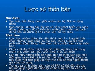 Lược sử thôn bản Mục đích: Tạo hiểu biết đồng cảm giữa nhóm cán bộ PRA và cộng đồng Dân nhớ lại những dấu ấn lịch sử về sự phát triển của cộng đồng, thông qua đó có thể nhìn nhận phát triển một cách đúng đắn và khích lệ tình đoàn kết, hỗ trợ nhau. Cách làm: Lựa chọn nhóm thông tín viên thích hợp 5 – 7 người (nên chọn những người sống lâu tại bản, thông hiểu các mặt phát triển cộng đồng, nắm được các sự kiện diễn ra tại thôn bản) Chọn một địa điểm thích hợp để nhiều người có thể cùng tham gia, thảo luận một cách thoải mái, tự nhiên Cán bộ PRA hướng dẫn để người dân tự thảo luận các mốc thời gian và sự kiện lịch sử của thôn bản. Những thông tin này được viết nên giấy Ao hay trên nền để mọi người tham gia cùng bổ sung. Trong quá trình thảo luận, cán bộ PRA có thể đặt các câu hỏi mở giúp người dân nhớ lại và bổ sung các sự kiện của thôn bản. Ghi chép lại các thông tin vào giấy A4. 